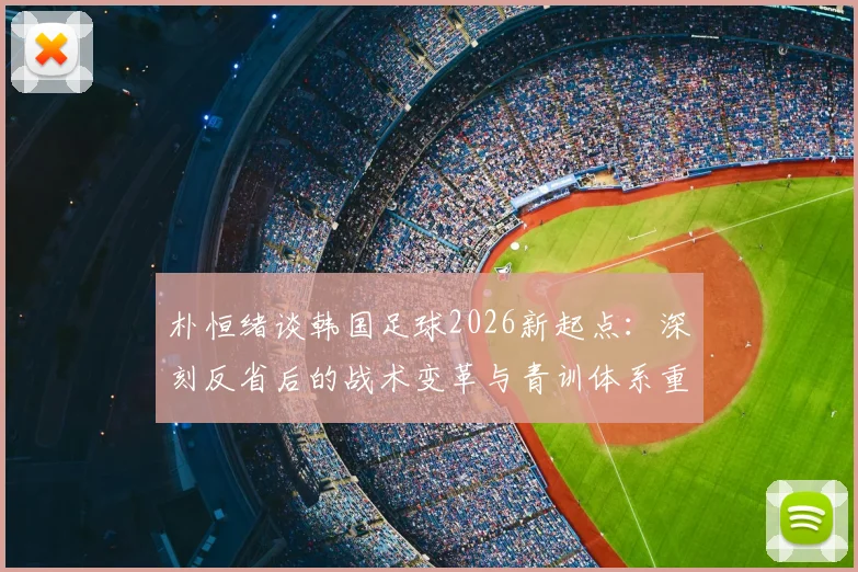 朴恒绪谈韩国足球2026新起点：深刻反省后的战术变革与青训体系重建方向