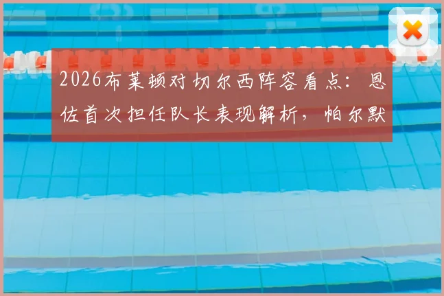 2026布莱顿对切尔西阵容看点：恩佐首次担任队长表现解析，帕尔默与佩德罗缺席影响几何