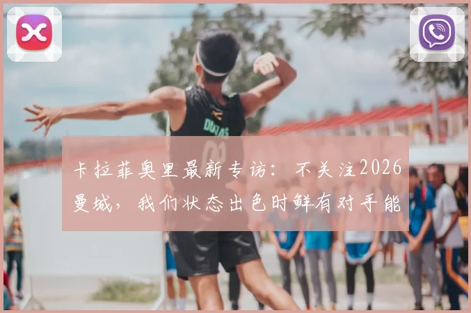 卡拉菲奥里最新专访：不关注2026曼城，我们状态出色时鲜有对手能取胜，详解球队信心来源