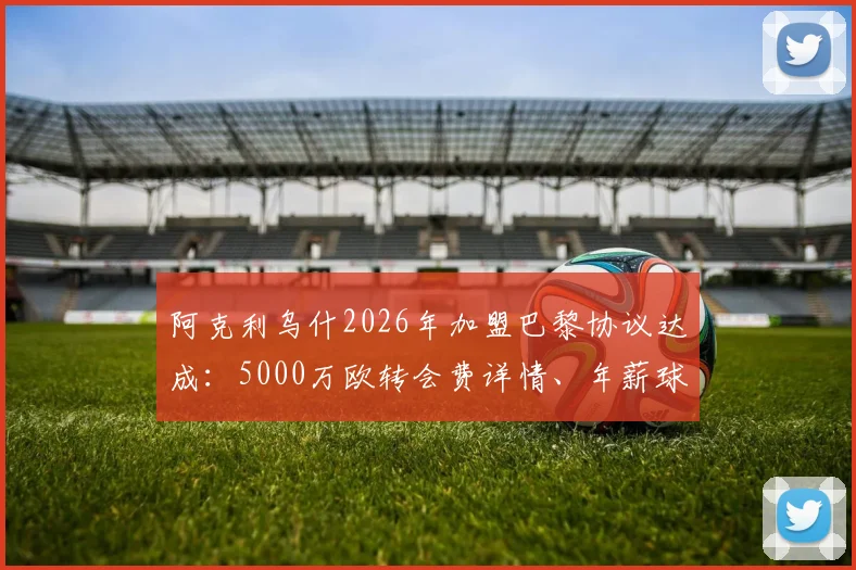 阿克利乌什2026年加盟巴黎协议达成：5000万欧转会费详情、年薪球衣号码预测及技术特点分析