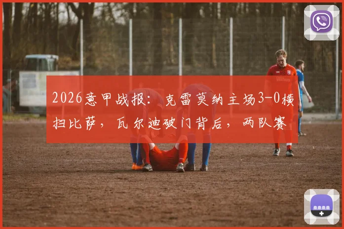 2026意甲战报：克雷莫纳主场3-0横扫比萨，瓦尔迪破门背后，两队赛季走势全解析