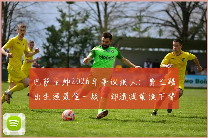 巴萨主帅2026年争议换人：费兰踢出生涯最佳一战，却遭提前换下替补席落寞