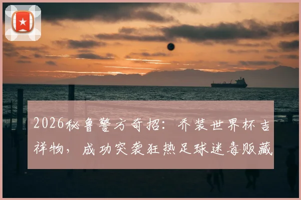 2026秘鲁警方奇招:乔装世界杯吉祥物,成功突袭狂热足球迷毒贩藏匿点,案件详情披露