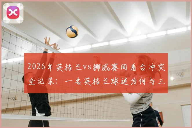 2026年英格兰vs挪威赛间看台冲突全记录:一名英格兰球迷为何与三名阿根廷球迷爆发混战?附现场视频及安全观赛指南