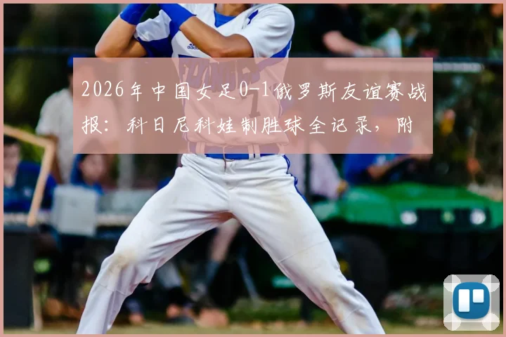 2026年中国女足0-1俄罗斯友谊赛战报:科日尼科娃制胜球全记录,附全场数据深度分析