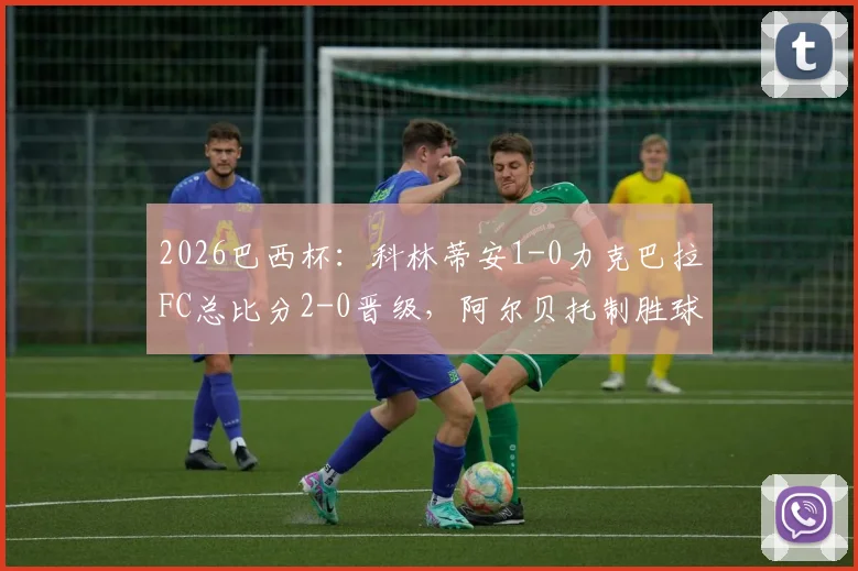 2026巴西杯：科林蒂安1-0力克巴拉FC总比分2-0晋级，阿尔贝托制胜球视频集锦与下轮对手赛程前瞻
