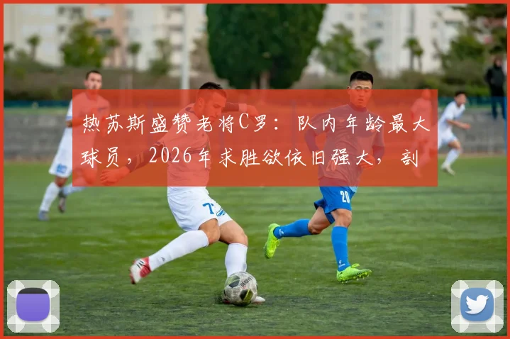 热苏斯盛赞老将C罗:队内年龄最大球员,2026年求胜欲依旧强大,剖析C罗榜样领导力