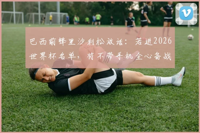 巴西前锋里沙利松放话:若进2026世界杯名单,将不带手机全心备战,深度解析其专注秘诀与国家队前景