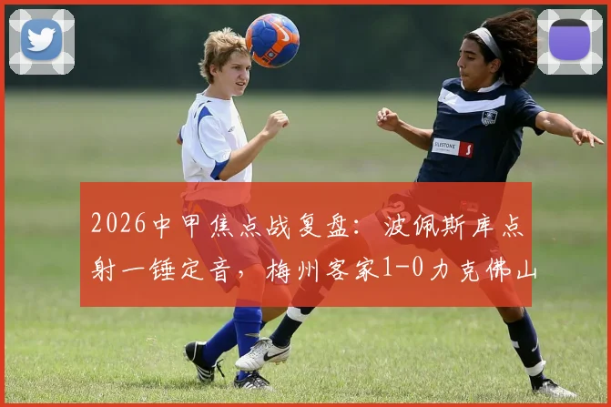 2026中甲焦点战复盘：波佩斯库点射一锤定音，梅州客家1-0力克佛山南狮，附全场数据与战术解析