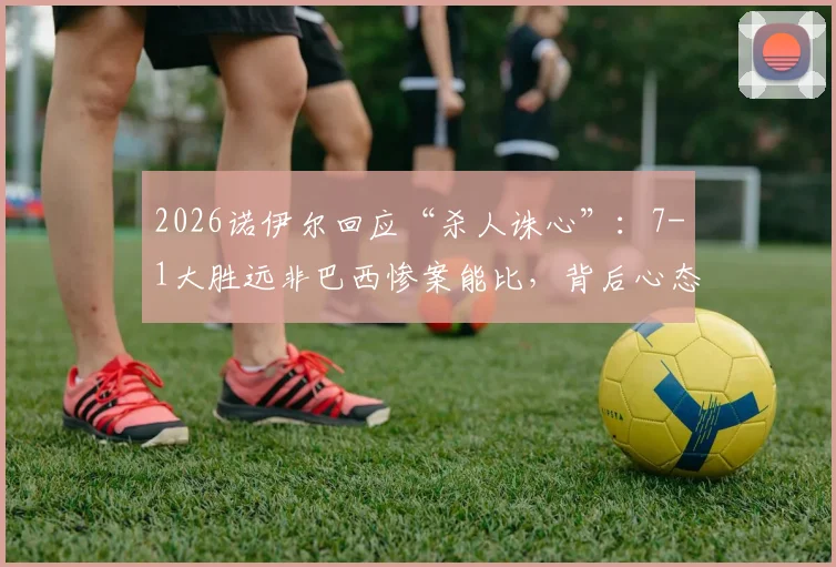 2026诺伊尔回应“杀人诛心”:7-1大胜远非巴西惨案能比,背后心态与意义有何不同?