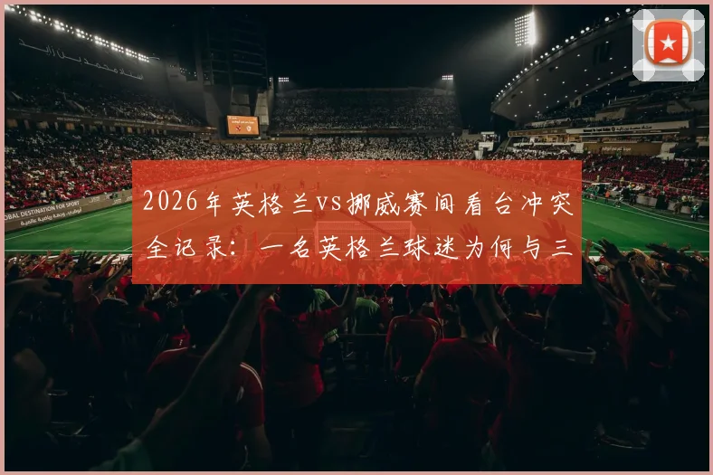 2026年英格兰vs挪威赛间看台冲突全记录：一名英格兰球迷为何与三名阿根廷球迷爆发混战？附现场视频及安全观赛指南
