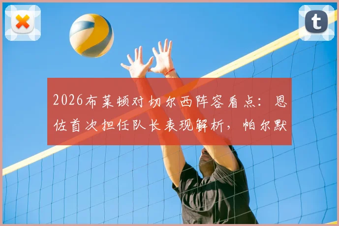 2026布莱顿对切尔西阵容看点：恩佐首次担任队长表现解析，帕尔默与佩德罗缺席影响几何