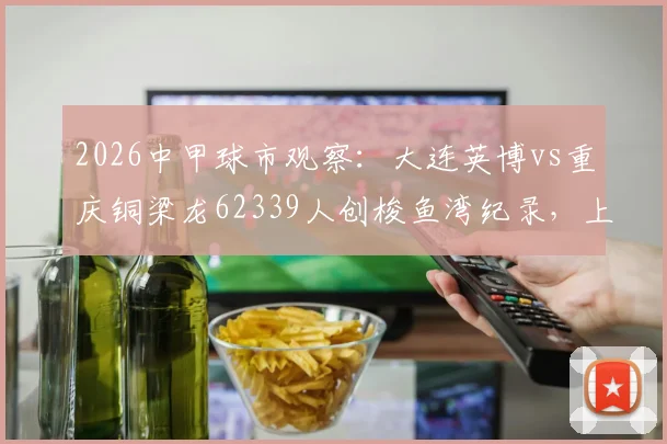 2026中甲球市观察:大连英博vs重庆铜梁龙62339人创梭鱼湾纪录,上座率飙升背后有何看点?