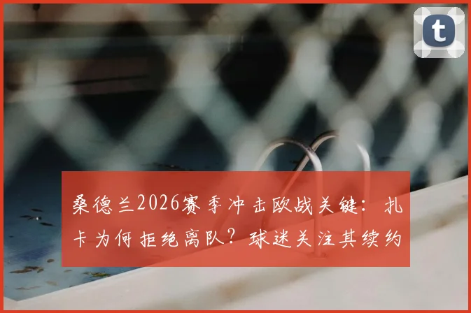 桑德兰2026赛季冲击欧战关键：扎卡为何拒绝离队？球迷关注其续约条件与新赛季核心作用